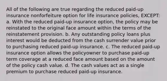 All of the following are true regarding the reduced paid-up insurance nonforfeiture option for life insurance policies, EXCEPT: a. With the reduced paid-up insurance option, the policy may be reinstated to the original face amount within the terms of the reinstatement provision. b. Any outstanding policy loans plus interest would be deducted from the cash surrender value prior to purchasing reduced paid-up insurance. c. The reduced paid-up insurance option allows the policyowner to purchase paid-up term coverage at a reduced face amount based on the amount of the policy cash value. d. The cash values act as a single premium to purchase reduced paid-up insurance.