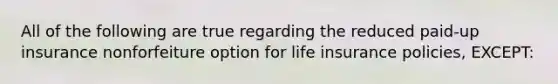 All of the following are true regarding the reduced paid-up insurance nonforfeiture option for life insurance policies, EXCEPT: