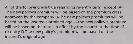 All of the following are true regarding re-entry term, except: A-The new policy's premium will be based on the premium class approved by the company B-The new policy's premiums will be based on the insured's attained age C-The new policy's premium will be based on the rates in effect by the insurer at the time of re-entry D-The new policy's premium will be based on the insured's original age