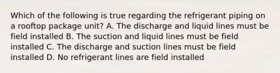 Which of the following is true regarding the refrigerant piping on a rooftop package unit? A. The discharge and liquid lines must be field installed B. The suction and liquid lines must be field installed C. The discharge and suction lines must be field installed D. No refrigerant lines are field installed