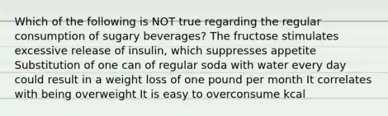 Which of the following is NOT true regarding the regular consumption of sugary beverages? The fructose stimulates excessive release of insulin, which suppresses appetite Substitution of one can of regular soda with water every day could result in a weight loss of one pound per month It correlates with being overweight It is easy to overconsume kcal