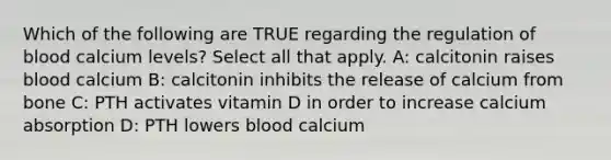 Which of the following are TRUE regarding the regulation of blood calcium levels? Select all that apply. A: calcitonin raises blood calcium B: calcitonin inhibits the release of calcium from bone C: PTH activates vitamin D in order to increase calcium absorption D: PTH lowers blood calcium