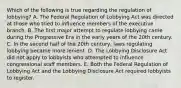 Which of the following is true regarding the regulation of lobbying? A. The Federal Regulation of Lobbying Act was directed at those who tried to influence members of the executive branch. B. The first major attempt to regulate lobbying came during the Progressive Era in the early years of the 20th century. C. In the second half of the 20th century, laws regulating lobbying became more lenient. D. The Lobbying Disclosure Act did not apply to lobbyists who attempted to influence congressional staff members. E. Both the Federal Regulation of Lobbying Act and the Lobbying Disclosure Act required lobbyists to register.