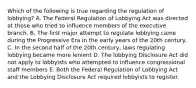 Which of the following is true regarding the regulation of lobbying? A. The Federal Regulation of Lobbying Act was directed at those who tried to influence members of the executive branch. B. The first major attempt to regulate lobbying came during the Progressive Era in the early years of the 20th century. C. In the second half of the 20th century, laws regulating lobbying became more lenient D. The lobbying Disclosure Act did not apply to lobbyists who attempted to influence congressional staff members E. Both the Federal Regulation of Lobbying Act and the Lobbying Disclosure Act required lobbyists to register.