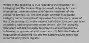 Which of the following is true regarding the regulation of lobbying? (A) The Federal Regulation of Lobbying Act was directed at those who tried to influence members of the executive branch. (B) The first major attempt to regulate lobbying came during the Progressive Era in the early years of the 20th century. (C) In the second half of the 20th century, laws regulating lobbying became more lenient. (D) The Lobbying Disclosure Act did not apply to lobbyists who attempted to influence congressional staff members. (E) Both the Federal Regulation of Lobbying Act and the Lobbying Disclosure Act required lobbyists to register.