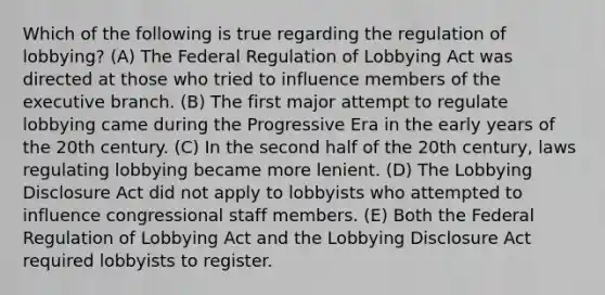 Which of the following is true regarding the regulation of lobbying? (A) The Federal Regulation of Lobbying Act was directed at those who tried to influence members of the executive branch. (B) The first major attempt to regulate lobbying came during the Progressive Era in the early years of the 20th century. (C) In the second half of the 20th century, laws regulating lobbying became more lenient. (D) The Lobbying Disclosure Act did not apply to lobbyists who attempted to influence congressional staff members. (E) Both the Federal Regulation of Lobbying Act and the Lobbying Disclosure Act required lobbyists to register.