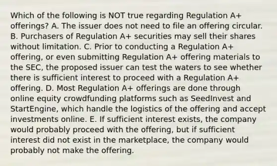 Which of the following is NOT true regarding Regulation​ A+ offerings? A. The issuer does not need to file an offering circular. B. Purchasers of Regulation​ A+ securities may sell their shares without limitation. C. Prior to conducting a Regulation​ A+ offering, or even submitting Regulation​ A+ offering materials to the​ SEC, the proposed issuer can test the waters to see whether there is sufficient interest to proceed with a Regulation​ A+ offering. D. Most Regulation​ A+ offerings are done through online equity crowdfunding platforms such as SeedInvest and​ StartEngine, which handle the logistics of the offering and accept investments online. E. If sufficient interest​ exists, the company would probably proceed with the​ offering, but if sufficient interest did not exist in the​ marketplace, the company would probably not make the offering.