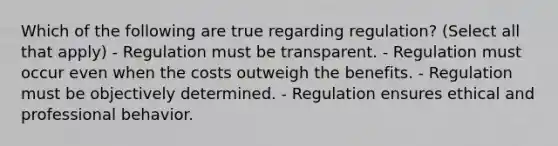 Which of the following are true regarding regulation? (Select all that apply) - Regulation must be transparent. - Regulation must occur even when the costs outweigh the benefits. - Regulation must be objectively determined. - Regulation ensures ethical and professional behavior.