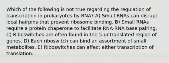 Which of the following is not true regarding the regulation of transcription in prokaryotes by RNA? A) Small RNAs can disrupt local hairpins that prevent ribosome binding. B) Small RNAs require a protein chaperone to facilitate RNA-RNA base pairing. C) Riboswitches are often found in the 5-untranslated region of genes. D) Each riboswitch can bind an assortment of small metabolites. E) Riboswitches can affect either transcription of translation.