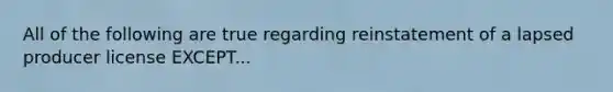 All of the following are true regarding reinstatement of a lapsed producer license EXCEPT...