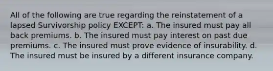 All of the following are true regarding the reinstatement of a lapsed Survivorship policy EXCEPT: a. The insured must pay all back premiums. b. The insured must pay interest on past due premiums. c. The insured must prove evidence of insurability. d. The insured must be insured by a different insurance company.