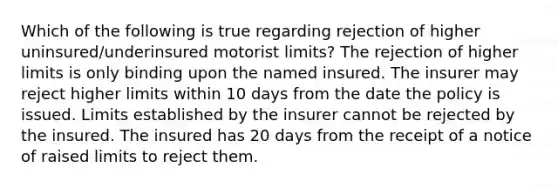 Which of the following is true regarding rejection of higher uninsured/underinsured motorist limits? The rejection of higher limits is only binding upon the named insured. The insurer may reject higher limits within 10 days from the date the policy is issued. Limits established by the insurer cannot be rejected by the insured. The insured has 20 days from the receipt of a notice of raised limits to reject them.