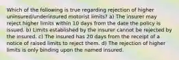 Which of the following is true regarding rejection of higher uninsured/underinsured motorist limits? a) The insurer may reject higher limits within 10 days from the date the policy is issued. b) Limits established by the insurer cannot be rejected by the insured. c) The insured has 20 days from the receipt of a notice of raised limits to reject them. d) The rejection of higher limits is only binding upon the named insured.