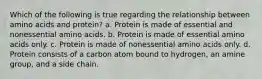 Which of the following is true regarding the relationship between amino acids and protein? a. Protein is made of essential and nonessential amino acids. b. Protein is made of essential amino acids only. c. Protein is made of nonessential amino acids only. d. Protein consists of a carbon atom bound to hydrogen, an amine group, and a side chain.