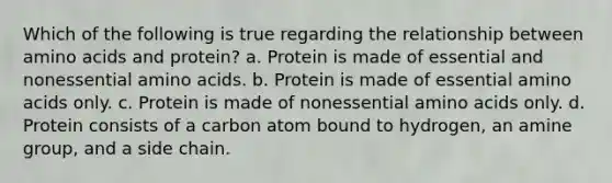 Which of the following is true regarding the relationship between amino acids and protein? a. Protein is made of essential and nonessential amino acids. b. Protein is made of essential amino acids only. c. Protein is made of nonessential amino acids only. d. Protein consists of a carbon atom bound to hydrogen, an amine group, and a side chain.