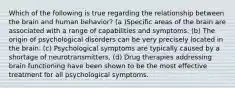 Which of the following is true regarding the relationship between the brain and human behavior? (a )Specific areas of the brain are associated with a range of capabilities and symptoms. (b) The origin of psychological disorders can be very precisely located in the brain. (c) Psychological symptoms are typically caused by a shortage of neurotransmitters. (d) Drug therapies addressing brain functioning have been shown to be the most effective treatment for all psychological symptoms.