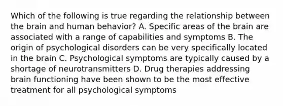 Which of the following is true regarding the relationship between the brain and human behavior? A. Specific areas of the brain are associated with a range of capabilities and symptoms B. The origin of psychological disorders can be very specifically located in the brain C. Psychological symptoms are typically caused by a shortage of neurotransmitters D. Drug therapies addressing brain functioning have been shown to be the most effective treatment for all psychological symptoms