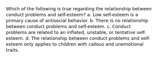 Which of the following is true regarding the relationship between conduct problems and self-esteem? a. Low self-esteem is a primary cause of antisocial behavior. b. There is no relationship between conduct problems and self-esteem. c. Conduct problems are related to an inflated, unstable, or tentative self-esteem. d. The relationship between conduct problems and self-esteem only applies to children with callous and unemotional traits.