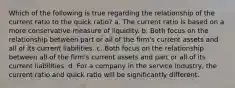 Which of the following is true regarding the relationship of the current ratio to the quick ratio? a. The current ratio is based on a more conservative measure of liquidity. b. Both focus on the relationship between part or all of the firm's current assets and all of its current liabilities. c. Both focus on the relationship between all of the firm's current assets and part or all of its current liabilities. d. For a company in the service industry, the current ratio and quick ratio will be significantly different.