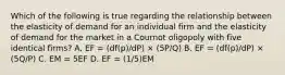 Which of the following is true regarding the relationship between the elasticity of demand for an individual firm and the elasticity of demand for the market in a Cournot oligopoly with five identical firms? A. EF = (df(p)/dP) × (5P/Q) B. EF = (df(p)/dP) × (5Q/P) C. EM = 5EF D. EF = (1/5)EM