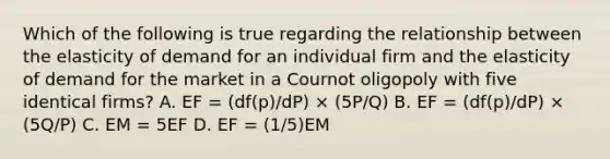 Which of the following is true regarding the relationship between the elasticity of demand for an individual firm and the elasticity of demand for the market in a Cournot oligopoly with five identical firms? A. EF = (df(p)/dP) × (5P/Q) B. EF = (df(p)/dP) × (5Q/P) C. EM = 5EF D. EF = (1/5)EM