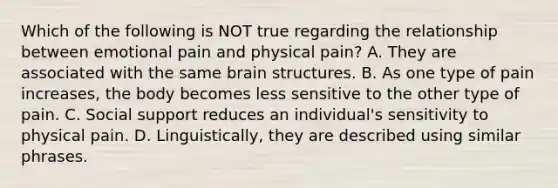 Which of the following is NOT true regarding the relationship between emotional pain and physical pain? A. They are associated with the same brain structures. B. As one type of pain increases, the body becomes less sensitive to the other type of pain. C. Social support reduces an individual's sensitivity to physical pain. D. Linguistically, they are described using similar phrases.