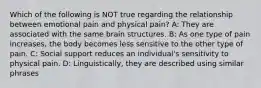 Which of the following is NOT true regarding the relationship between emotional pain and physical pain? A: They are associated with the same brain structures. B: As one type of pain increases, the body becomes less sensitive to the other type of pain. C: Social support reduces an individual's sensitivity to physical pain. D: Linguistically, they are described using similar phrases