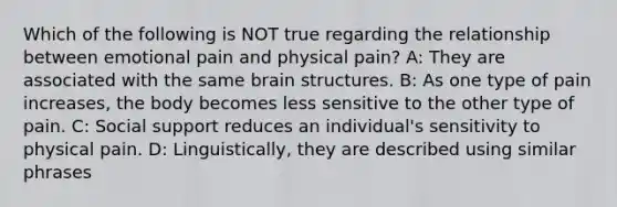 Which of the following is NOT true regarding the relationship between emotional pain and physical pain? A: They are associated with the same brain structures. B: As one type of pain increases, the body becomes less sensitive to the other type of pain. C: Social support reduces an individual's sensitivity to physical pain. D: Linguistically, they are described using similar phrases