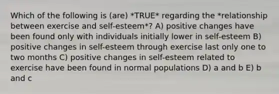 Which of the following is (are) *TRUE* regarding the *relationship between exercise and self-esteem*? A) positive changes have been found only with individuals initially lower in self-esteem B) positive changes in self-esteem through exercise last only one to two months C) positive changes in self-esteem related to exercise have been found in normal populations D) a and b E) b and c