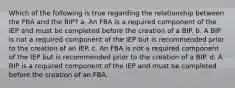 Which of the following is true regarding the relationship between the FBA and the BIP? a. An FBA is a required component of the IEP and must be completed before the creation of a BIP. b. A BIP is not a required component of the IEP but is recommended prior to the creation of an IEP. c. An FBA is not a required component of the IEP but is recommended prior to the creation of a BIP. d. A BIP is a required component of the IEP and must be completed before the creation of an FBA.