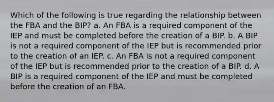 Which of the following is true regarding the relationship between the FBA and the BIP? a. An FBA is a required component of the IEP and must be completed before the creation of a BIP. b. A BIP is not a required component of the IEP but is recommended prior to the creation of an IEP. c. An FBA is not a required component of the IEP but is recommended prior to the creation of a BIP. d. A BIP is a required component of the IEP and must be completed before the creation of an FBA.