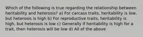 Which of the following is true regarding the relationship between heritability and heterosis? a) For carcass traits, heritability is low, but heterosis is high b) For reproductive traits, heritability is high, but heterosis is low c) Generally if heritability is high for a trait, then heterosis will be low d) All of the above