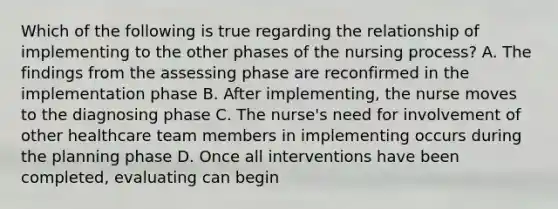 Which of the following is true regarding the relationship of implementing to the other phases of the nursing process? A. The findings from the assessing phase are reconfirmed in the implementation phase B. After implementing, the nurse moves to the diagnosing phase C. The nurse's need for involvement of other healthcare team members in implementing occurs during the planning phase D. Once all interventions have been completed, evaluating can begin