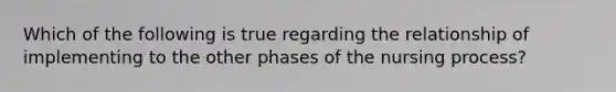 Which of the following is true regarding the relationship of implementing to the other phases of the nursing process?