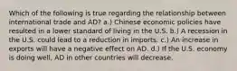 Which of the following is true regarding the relationship between international trade and AD? a.) Chinese economic policies have resulted in a lower standard of living in the U.S. b.) A recession in the U.S. could lead to a reduction in imports. c.) An increase in exports will have a negative effect on AD. d.) If the U.S. economy is doing well, AD in other countries will decrease.