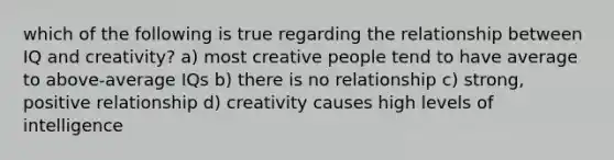 which of the following is true regarding the relationship between IQ and creativity? a) most creative people tend to have average to above-average IQs b) there is no relationship c) strong, positive relationship d) creativity causes high levels of intelligence