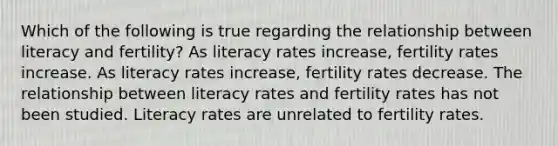 Which of the following is true regarding the relationship between literacy and fertility? As literacy rates increase, fertility rates increase. As literacy rates increase, fertility rates decrease. The relationship between literacy rates and fertility rates has not been studied. Literacy rates are unrelated to fertility rates.