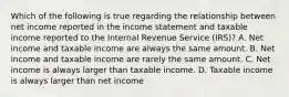 Which of the following is true regarding the relationship between net income reported in the income statement and taxable income reported to the Internal Revenue Service (IRS)? A. Net income and taxable income are always the same amount. B. Net income and taxable income are rarely the same amount. C. Net income is always larger than taxable income. D. Taxable income is always larger than net income