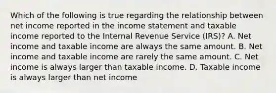 Which of the following is true regarding the relationship between net income reported in the income statement and taxable income reported to the Internal Revenue Service (IRS)? A. Net income and taxable income are always the same amount. B. Net income and taxable income are rarely the same amount. C. Net income is always larger than taxable income. D. Taxable income is always larger than net income