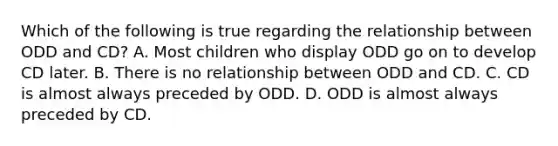 Which of the following is true regarding the relationship between ODD and CD? A. Most children who display ODD go on to develop CD later. B. There is no relationship between ODD and CD. C. CD is almost always preceded by ODD. D. ODD is almost always preceded by CD.