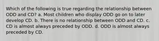 Which of the following is true regarding the relationship between ODD and CD? a. Most children who display ODD go on to later develop CD. b. There is no relationship between ODD and CD. c. CD is almost always preceded by ODD. d. ODD is almost always preceded by CD.