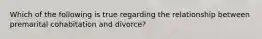 Which of the following is true regarding the relationship between premarital cohabitation and divorce?