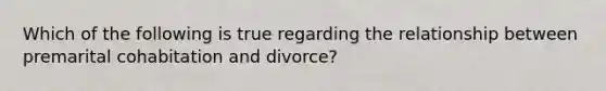 Which of the following is true regarding the relationship between premarital cohabitation and divorce?