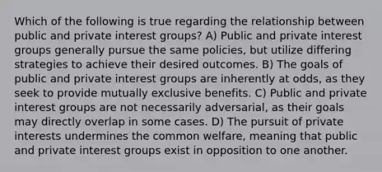 Which of the following is true regarding the relationship between public and private interest groups? A) Public and private interest groups generally pursue the same policies, but utilize differing strategies to achieve their desired outcomes. B) The goals of public and private interest groups are inherently at odds, as they seek to provide mutually exclusive benefits. C) Public and private interest groups are not necessarily adversarial, as their goals may directly overlap in some cases. D) The pursuit of private interests undermines the common welfare, meaning that public and private interest groups exist in opposition to one another.