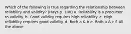 Which of the following is true regarding the relationship between reliability and validity? (Hays p. 108) a. Reliability is a precursor to validity. b. Good validity requires high reliability. c. High reliability requires good validity. d. Both a & b e. Both a & c f. All the above