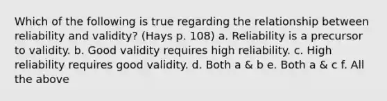 Which of the following is true regarding the relationship between reliability and validity? (Hays p. 108) a. Reliability is a precursor to validity. b. Good validity requires high reliability. c. High reliability requires good validity. d. Both a & b e. Both a & c f. All the above