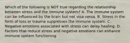 Which of the following is NOT true regarding the relationship between stress and the immune system? A. The immune system can be influenced by the brain but not visa versa. B. Stress in the form of loss or trauma suppresses the immune system. C. Negative emotions associated with stress can delay healing. D. Factors that reduce stress and negative emotions can enhance immune system functioning.