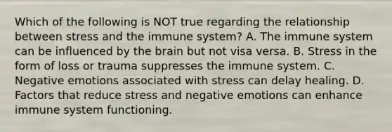 Which of the following is NOT true regarding the relationship between stress and the immune system? A. The immune system can be influenced by the brain but not visa versa. B. Stress in the form of loss or trauma suppresses the immune system. C. Negative emotions associated with stress can delay healing. D. Factors that reduce stress and negative emotions can enhance immune system functioning.