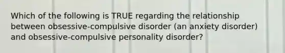 Which of the following is TRUE regarding the relationship between obsessive-compulsive disorder (an anxiety disorder) and obsessive-compulsive personality disorder?