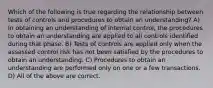 Which of the following is true regarding the relationship between tests of controls and procedures to obtain an understanding? A) In obtaining an understanding of internal control, the procedures to obtain an understanding are applied to all controls identified during that phase. B) Tests of controls are applied only when the assessed control risk has not been satisfied by the procedures to obtain an understanding. C) Procedures to obtain an understanding are performed only on one or a few transactions. D) All of the above are correct.